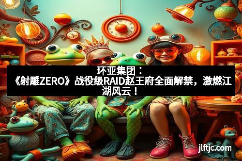 环亚集团：《射雕ZERO》战役级RAID赵王府全面解禁，激燃江湖风云！