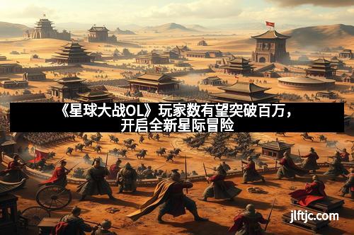 《星球大战OL》玩家数有望突破百万，开启全新星际冒险